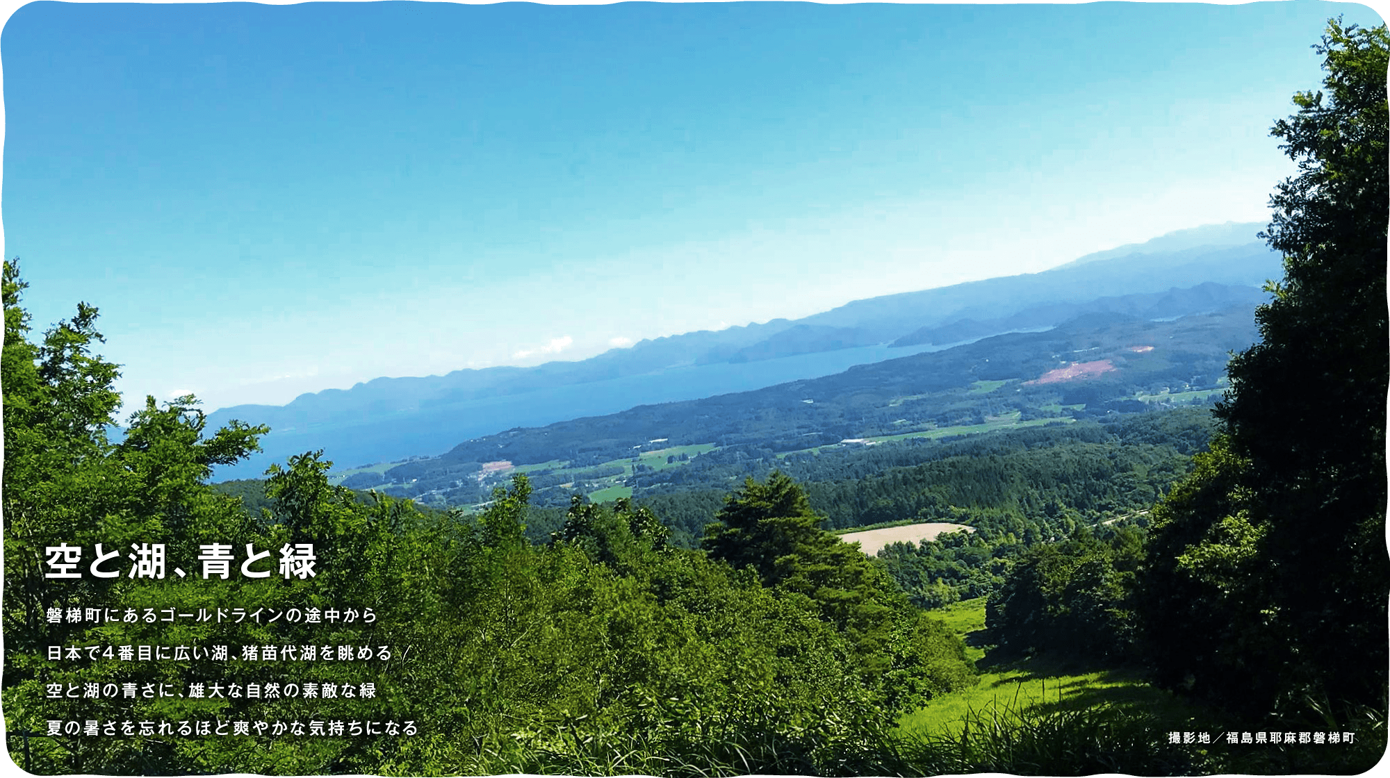 空と湖、青と緑　磐梯町にあるゴールドラインの途中から日本で4番目に広い湖、猪苗代湖を眺める空と湖の青さに、雄大な自然の素敵な緑夏の暑さを忘れるほど爽やかな気持ちになる