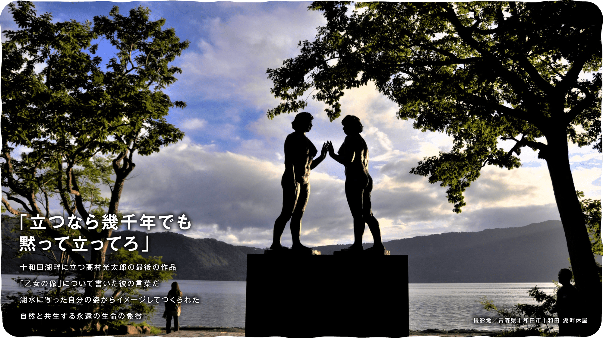 「立つなら幾千年でも黙って立ってろ」　十和田湖畔に立つ高村光太郎の最後の作品「乙女の像」について書いた彼の言葉だ 湖水に写った自分の姿からイメージしてつくられた自然と共生する永遠の生命の象徴
